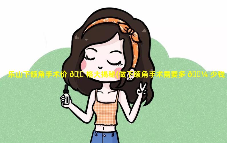 乐山下颌角手术价 🦁 格大揭秘(做下颌角手术需要多 🌼 少钱)